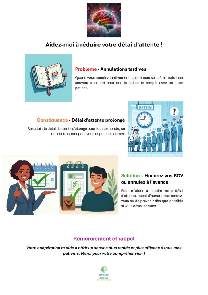 Aidez-moi à réduire votre délai d’attente ! Problème - Annulations tardives Quand vous annulez tardivement, un créneau se libère, mais il est souvent trop tard pour que je puisse le remplir avec un autre patient. Conséquence - Délai d'attente prolongé Résultat : le délai d'attente s'allonge pour tout le monde, ce qui est frustrant pour vous et pour les autres. Solution - Honorez vos RDV ou annulez à l'avance Pour m'aider à réduire votre délai d'attente, merci d'honorer vos rendez-vous ou de prévenir dès que possible si vous devez annuler. Remerciement et rappel Votre coopération m'aide à offrir un service plus rapide et plus efficace à tous mes patients. Merci pour votre compréhension !